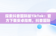 探索抖音国际版TikTok：官方下载安卓指南，抖音国际版 tiktok官方下载安卓手机 