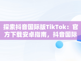 探索抖音国际版TikTok：官方下载安卓指南，抖音国际版 tiktok官方下载安卓手机 