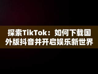 探索TikTok：如何下载国外版抖音并开启娱乐新世界，国外版抖音tiktok下载了用不了 