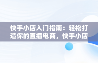 快手小店入门指南：轻松打造你的直播电商，快手小店弄错了啦怎么办 