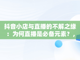 抖音小店与直播的不解之缘：为何直播是必备元素？，抖音小店必须直播吗 