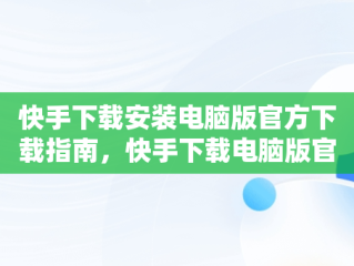 快手下载安装电脑版官方下载指南，快手下载电脑版官网 