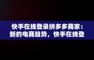 快手在线登录拼多多商家：新的电商趋势，快手在线登录拼多多商家账号 