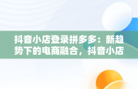 抖音小店登录拼多多：新趋势下的电商融合，抖音小店入口登录拼多多怎么登录 