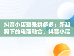 抖音小店登录拼多多：新趋势下的电商融合，抖音小店入口登录拼多多怎么登录 