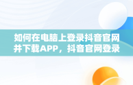 如何在电脑上登录抖音官网并下载APP，抖音官网登录入口电脑版官网下载 