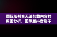 国际版抖音无法加载内容的原因分析，国际版抖音刷不了 