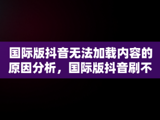 国际版抖音无法加载内容的原因分析，国际版抖音刷不了 