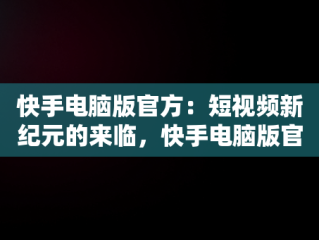 快手电脑版官方：短视频新纪元的来临，快手电脑版官方下载官网 