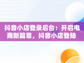 抖音小店登录后台：开启电商新篇章，抖音小店登陆 