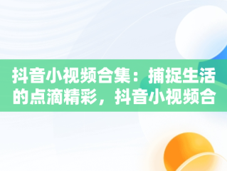 抖音小视频合集：捕捉生活的点滴精彩，抖音小视频合集怎么做 