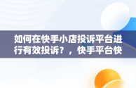 如何在快手小店投诉平台进行有效投诉？，快手平台快手小店投诉电话是多少 