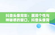 抖音头像背影：展现个性与神秘感的窗口，抖音头像背影男 