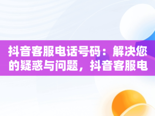 抖音客服电话号码：解决您的疑惑与问题，抖音客服电话号码人工服务24小时 