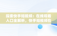 探索快手短视频：在线观看入口全解析，快手短视频在线观看浏览器 