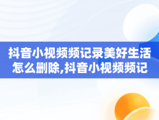 抖音小视频频记录美好生活怎么删除,抖音小视频频记录美好生活