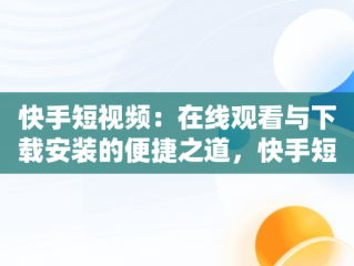 快手短视频：在线观看与下载安装的便捷之道，快手短视频在线观看下载安装免费 