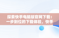 探索快手电脑版官网下载：一步到位的下载体验，快手电脑版官网下载网址大全 