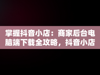 掌握抖音小店：商家后台电脑端下载全攻略，抖音小店商家电脑版怎么下载 