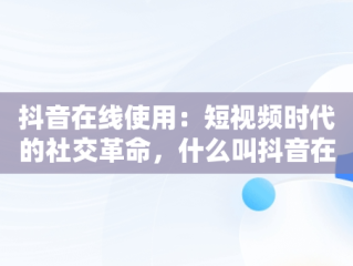 抖音在线使用：短视频时代的社交革命，什么叫抖音在线 