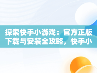 探索快手小游戏：官方正版下载与安装全攻略，快手小游戏官方网站 