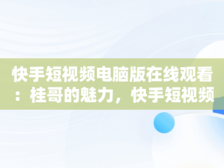 快手短视频电脑版在线观看：桂哥的魅力，快手短视频怎么在电脑上看 