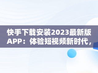 快手下载安装2023最新版APP：体验短视频新时代，快手下载安装2023最新版本手机高额随时秒提现 
