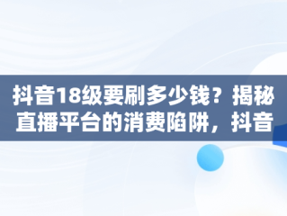 抖音18级要刷多少钱？揭秘直播平台的消费陷阱，抖音18级要刷多少钱礼物 