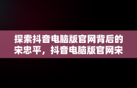 探索抖音电脑版官网背后的宋忠平，抖音电脑版官网宋忠平怎么下载 