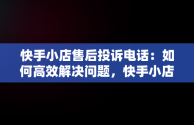 快手小店售后投诉电话：如何高效解决问题，快手小店售后投诉电话人工服务 