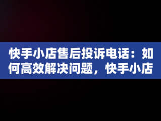 快手小店售后投诉电话：如何高效解决问题，快手小店售后投诉电话人工服务 