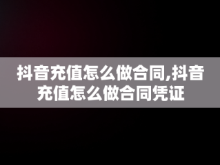 抖音充值怎么做合同,抖音充值怎么做合同凭证