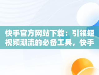 快手官方网站下载：引领短视频潮流的必备工具，快手官方网站下载软件 