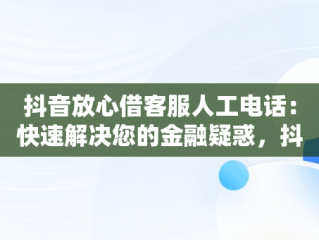 抖音放心借客服人工电话：快速解决您的金融疑惑，抖音放心借客服人工电话协商 