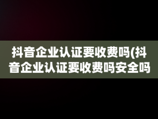 抖音企业认证要收费吗(抖音企业认证要收费吗安全吗)