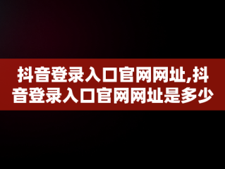 抖音登录入口官网网址,抖音登录入口官网网址是多少