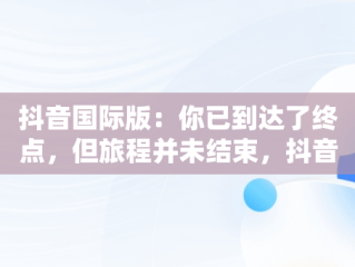 抖音国际版：你已到达了终点，但旅程并未结束，抖音国际版你已到达了终点是啥意思 