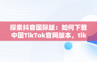 探索抖音国际版：如何下载中国TikTok官网版本，tiktok inhouse——抖音国际版 