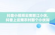 抖音小视频云南怒江小伙,抖音上云南农村那个小伙叫什么