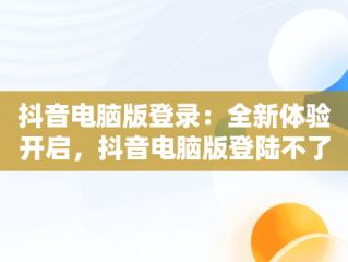 抖音电脑版登录：全新体验开启，抖音电脑版登陆不了 