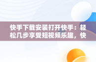 快手下载安装打开快手：轻松几步享受短视频乐趣，快手下载安装后为什么打不开 