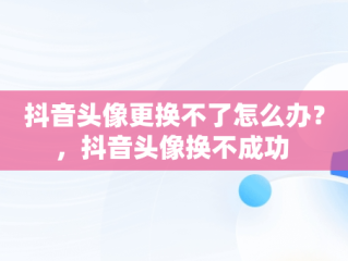 抖音头像更换不了怎么办？，抖音头像换不成功 