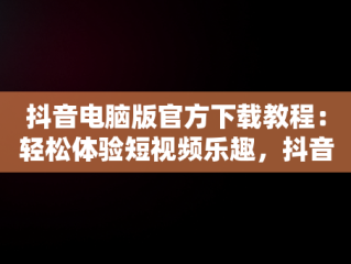 抖音电脑版官方下载教程：轻松体验短视频乐趣，抖音电脑版官方下载教程视频 