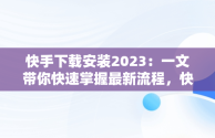 快手下载安装2023：一文带你快速掌握最新流程，快手下载安装2023最新版免费官方 