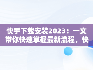 快手下载安装2023：一文带你快速掌握最新流程，快手下载安装2023最新版免费官方 