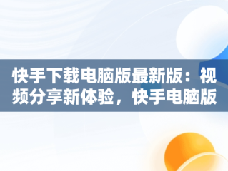 快手下载电脑版最新版：视频分享新体验，快手电脑版最新版本2021下载 