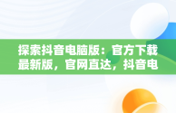 探索抖音电脑版：官方下载最新版，官网直达，抖音电脑版官方下载最新版官网安装 