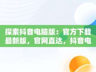 探索抖音电脑版：官方下载最新版，官网直达，抖音电脑版官方下载最新版官网安装 