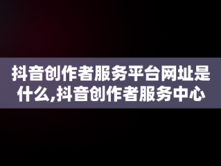 抖音创作者服务平台网址是什么,抖音创作者服务中心平台网页版入口