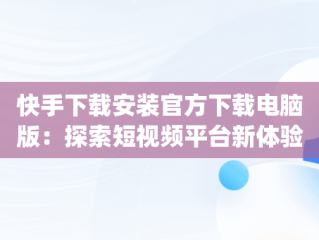 快手下载安装官方下载电脑版：探索短视频平台新体验，快手app电脑版官方下载 